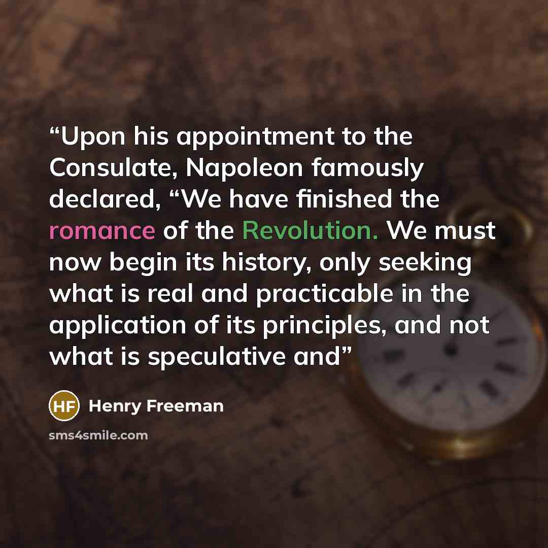“Upon his appointment to the Consulate, Napoleon famously declared, “We have finished the romance of the Revolution. We must now begin its history, only seeking what is real and practicable in the application of its principles, and not what is speculative and” quote by Henry Freeman