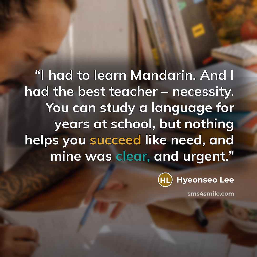 “I had to learn Mandarin. And I had the best teacher – necessity. You can study a language for years at school, but nothing helps you succeed like need, and mine was clear, and urgent.” quote by Hyeonseo Lee