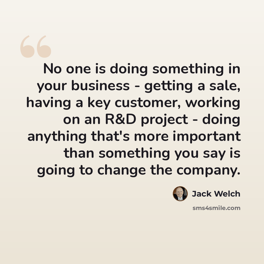“No one is doing something in your business - getting a sale, having a key customer, working on an R&D project - doing anything that's more important than something you say is going to change the company.” quote by Jack Welch