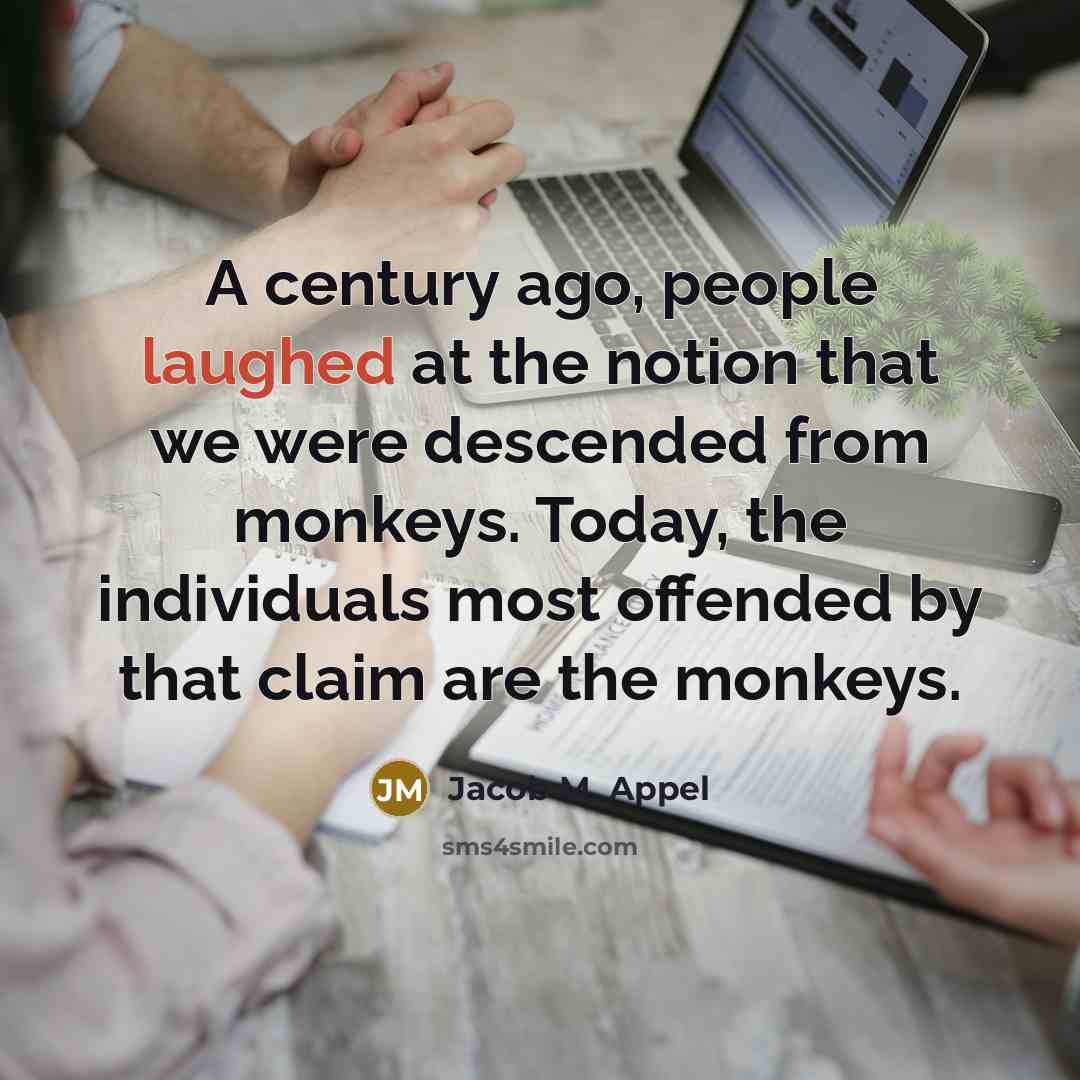 “A century ago, people laughed at the notion that we were descended from monkeys. Today, the individuals most offended by that claim are the monkeys.” quote by Jacob M. Appel