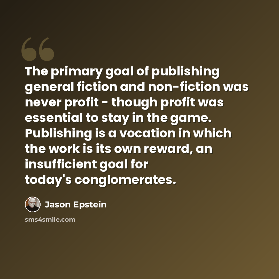 “The primary goal of publishing general fiction and non-fiction was never profit - though profit was essential to stay in the game. Publishing is a vocation in which the work is its own reward, an insufficient goal for today's conglomerates.” quote by Jason Epstein