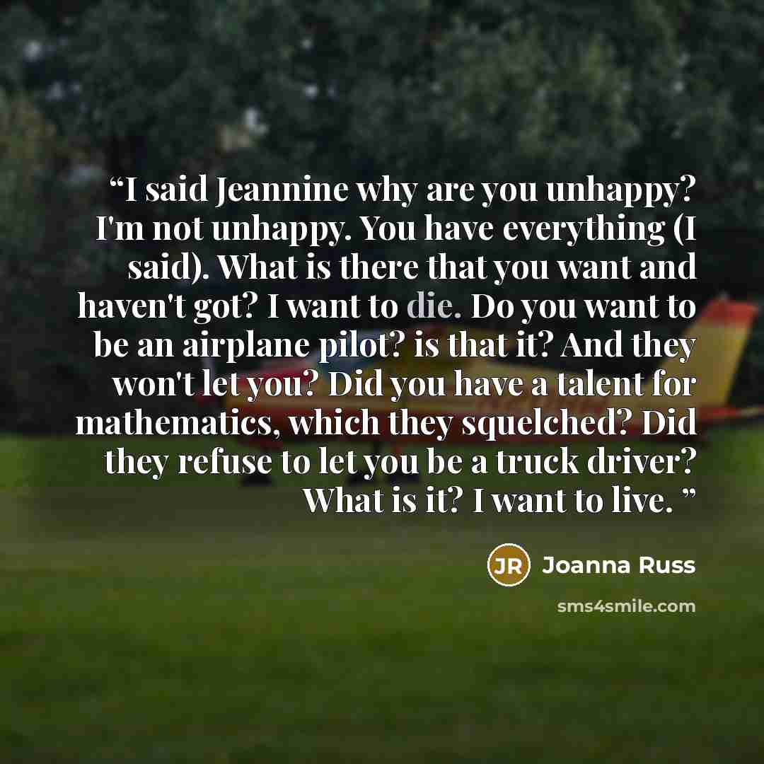 “I said Jeannine why are you unhappy? I'm not unhappy. You have everything (I said). What is there that you want and haven't got? I want to die. Do you want to be an airplane pilot? is that it? And they won't let you? Did you have a talent for mathematics, which they squelched? Did they refuse to…” quote by Joanna Russ
