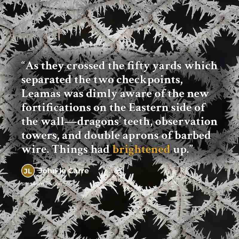 “As they crossed the fifty yards which separated the two checkpoints, Leamas was dimly aware of the new fortifications on the Eastern side of the wall—dragons’ teeth, observation towers, and double aprons of barbed wire. Things had brightened up.” quote by John le Carré