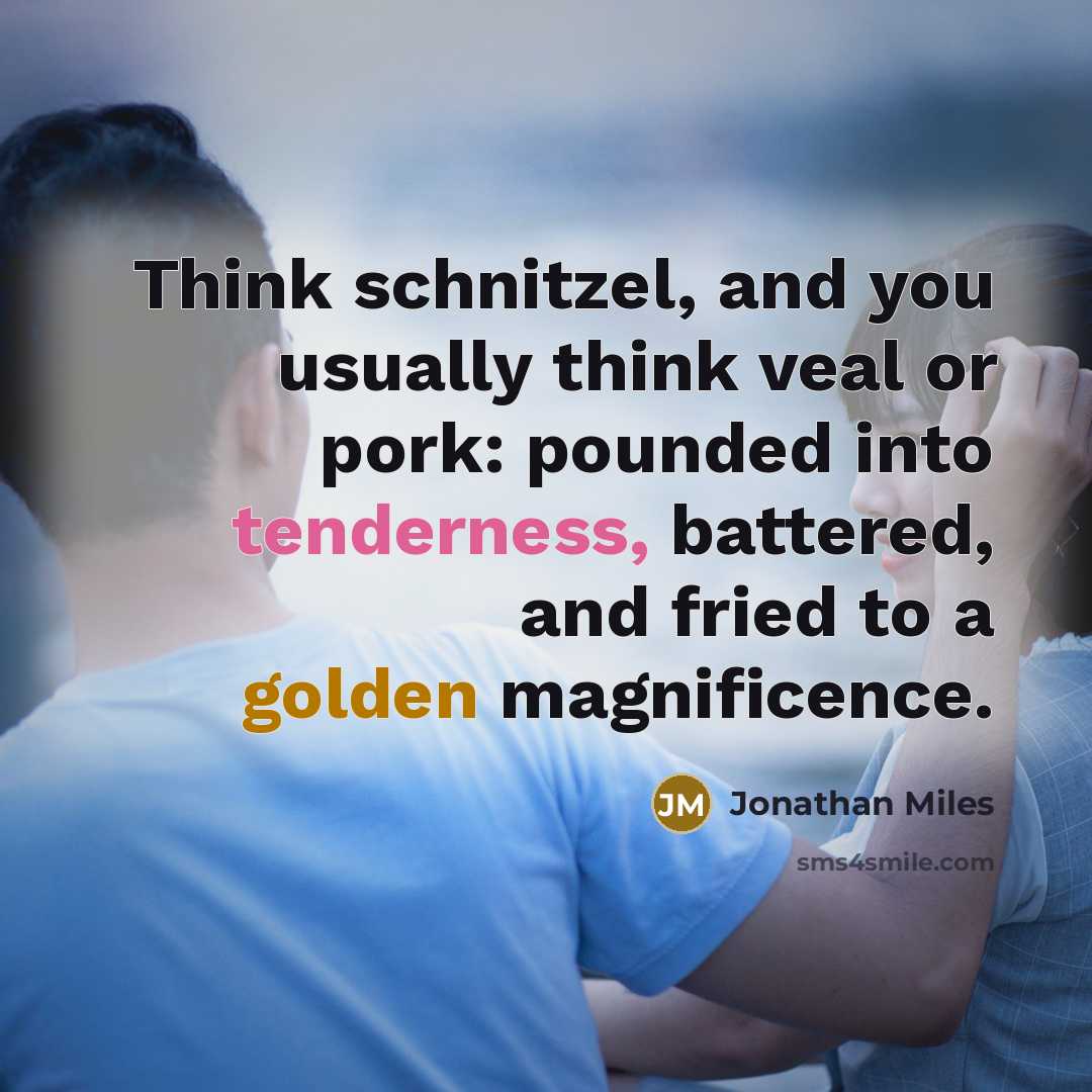 “Think schnitzel, and you usually think veal or pork: pounded into tenderness, battered, and fried to a golden magnificence.” quote by Jonathan Miles