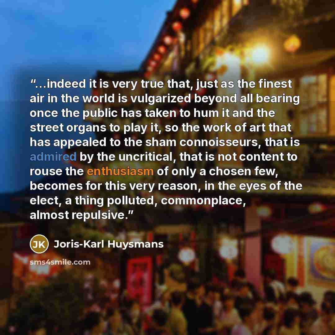 “...indeed it is very true that, just as the finest air in the world is vulgarized beyond all bearing once the public has taken to hum it and the street organs to play it, so the work of art that has appealed to the sham connoisseurs, that is admired by the uncritical, that is not content to rouse…” quote by Joris-Karl Huysmans