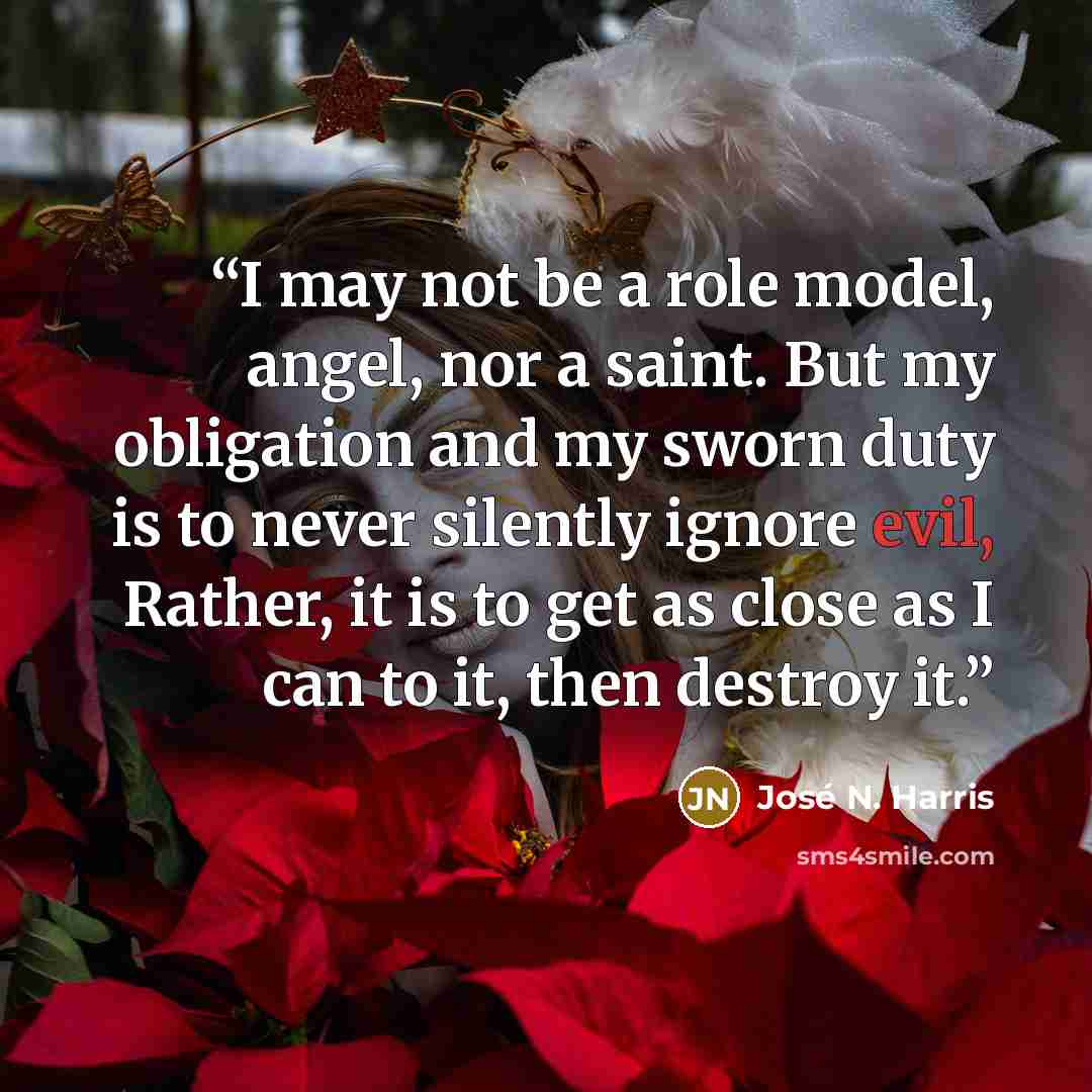 “I may not be a role model, angel, nor a saint. But my obligation and my sworn duty is to never silently ignore evil, Rather, it is to get as close as I can to it, then destroy it.” quote by José N. Harris