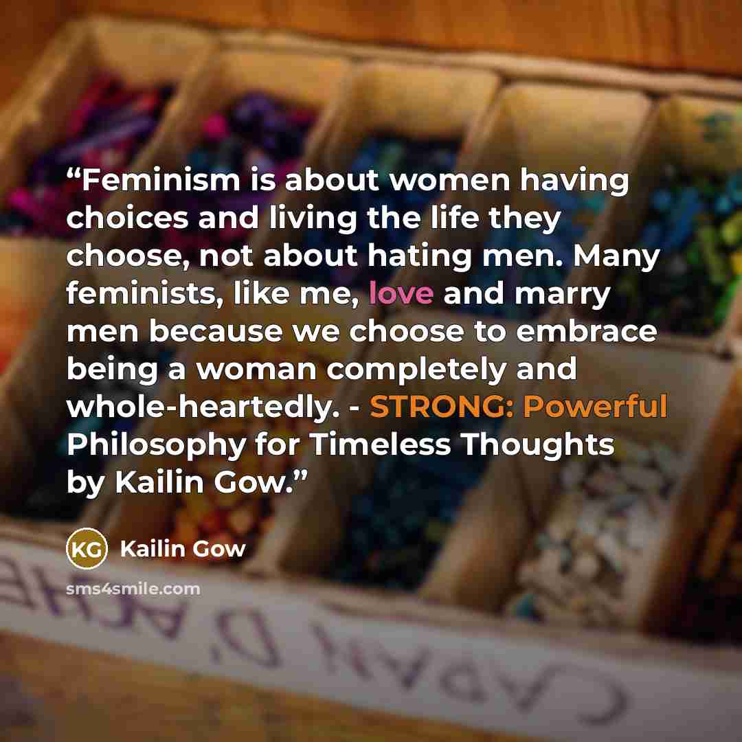 “Feminism is about women having choices and living the life they choose, not about hating men. Many feminists, like me, love and marry men because we choose to embrace being a woman completely and whole-heartedly. - STRONG: Powerful Philosophy for Timeless Thoughts by Kailin Gow.” quote by Kailin Gow