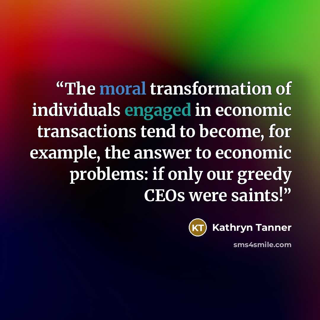 “The moral transformation of individuals engaged in economic transactions tend to become, for example, the answer to economic problems: if only our greedy CEOs were saints!” quote by Kathryn Tanner