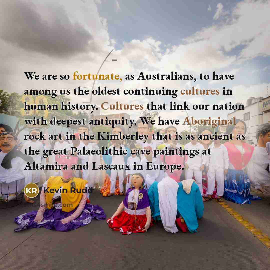 “We are so fortunate, as Australians, to have among us the oldest continuing cultures in human history. Cultures that link our nation with deepest antiquity. We have Aboriginal rock art in the Kimberley that is as ancient as the great Palaeolithic cave paintings at Altamira and Lascaux in Europe.” quote by Kevin Rudd