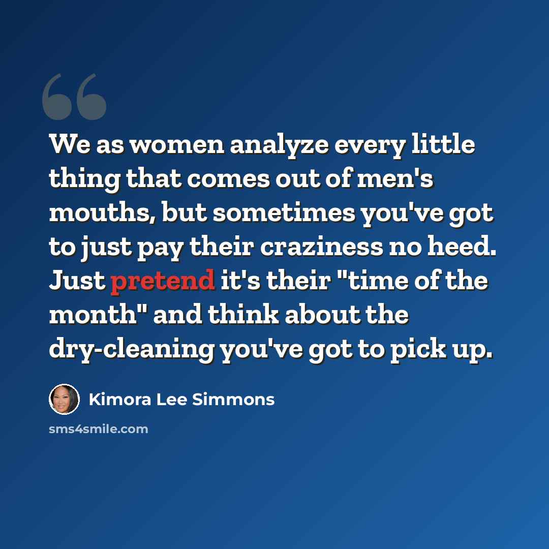 “We as women analyze every little thing that comes out of men's mouths, but sometimes you've got to just pay their craziness no heed. Just pretend it's their "time of the month" and think about the dry-cleaning you've got to pick up.” quote by Kimora Lee Simmons