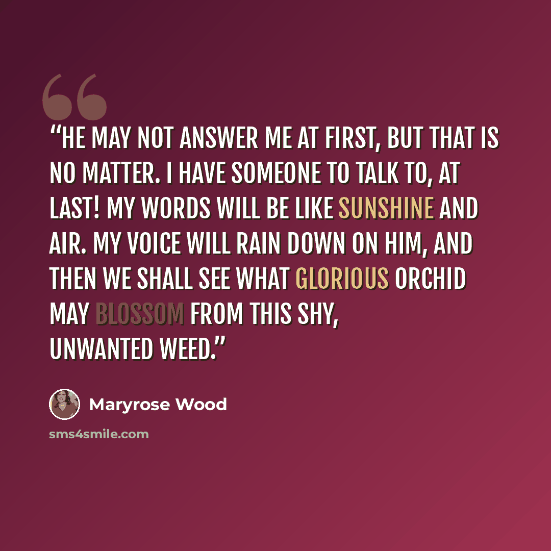 “He may not answer me at first, but that is no matter. I have someone to talk to, at last! My words will be like sunshine and air. My voice will rain down on him, and then we shall see what glorious orchid may blossom from this shy, unwanted Weed.” quote by Maryrose Wood