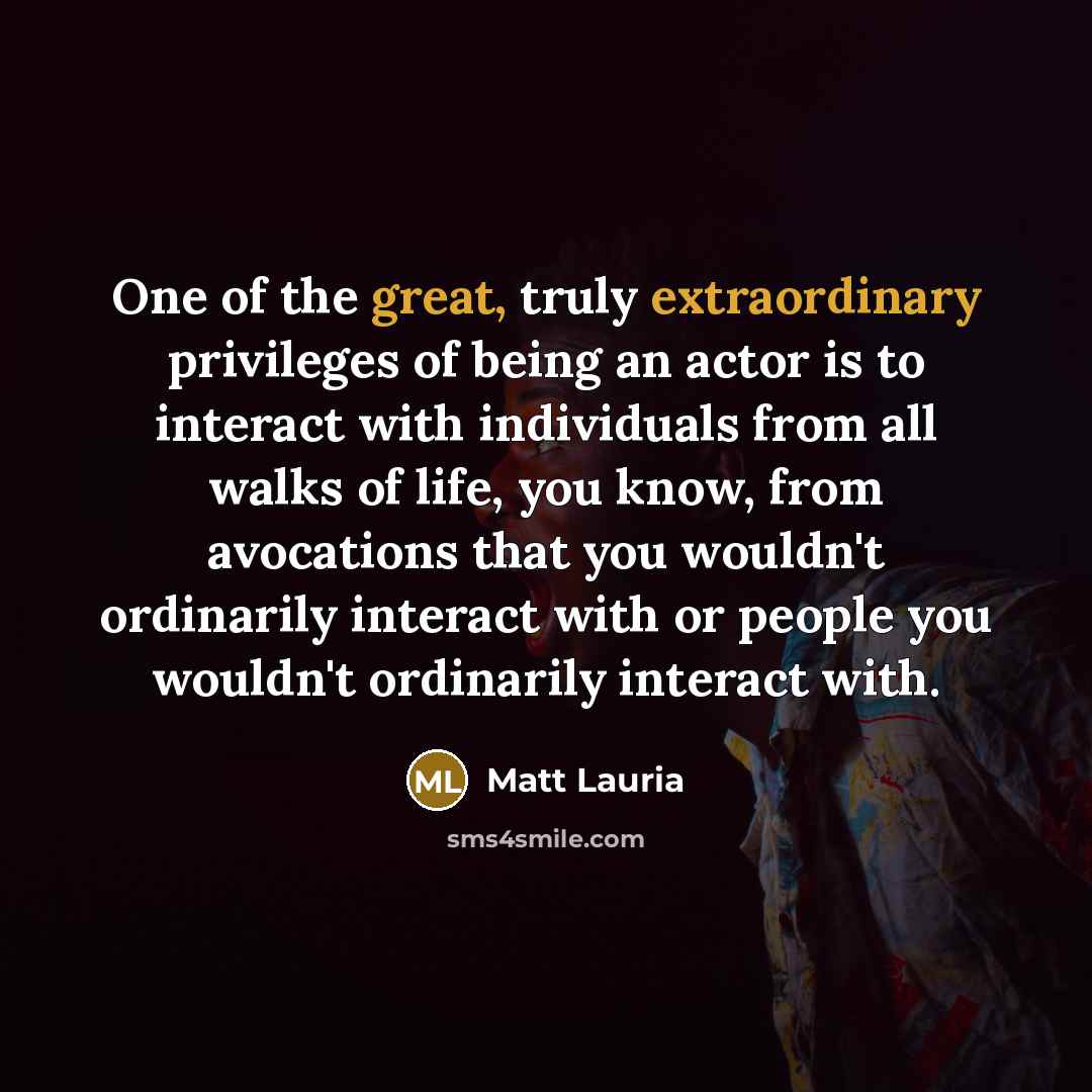 “One of the great, truly extraordinary privileges of being an actor is to interact with individuals from all walks of life, you know, from avocations that you wouldn't ordinarily interact with or people you wouldn't ordinarily interact with.” quote by Matt Lauria