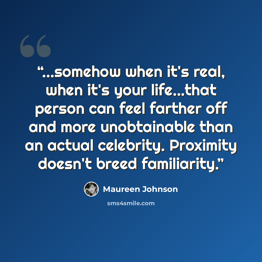 “...somehow when it's real, when it's your life...that person can feel farther off and more unobtainable than an actual celebrity. Proximity doesn't breed familiarity.” quote by Maureen Johnson