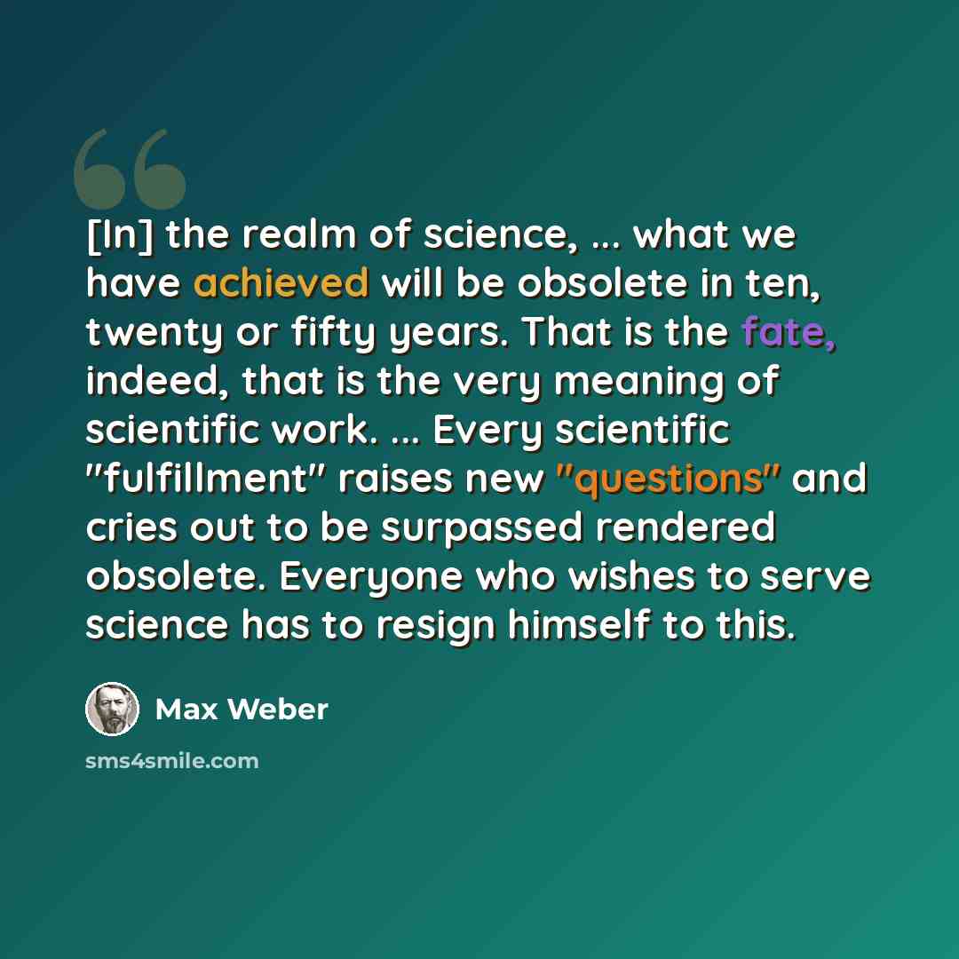 “[In] the realm of science, ... what we have achieved will be obsolete in ten, twenty or fifty years. That is the fate, indeed, that is the very meaning of scientific work. ... Every scientific "fulfillment" raises new "questions" and cries out to be surpassed rendered obsolete. Everyone who wishes…” quote by Max Weber