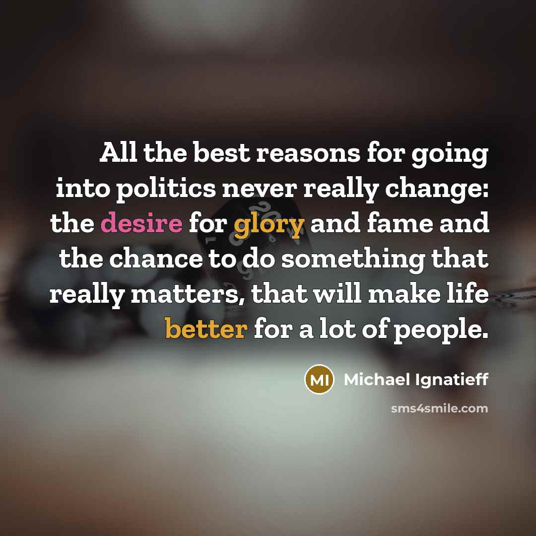 “All the best reasons for going into politics never really change: the desire for glory and fame and the chance to do something that really matters, that will make life better for a lot of people.” quote by Michael Ignatieff