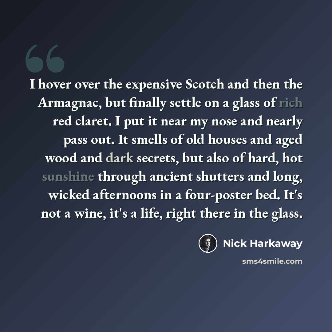 “I hover over the expensive Scotch and then the Armagnac, but finally settle on a glass of rich red claret. I put it near my nose and nearly pass out. It smells of old houses and aged wood and dark secrets, but also of hard, hot sunshine through ancient shutters and long, wicked afternoons in a…” quote by Nick Harkaway