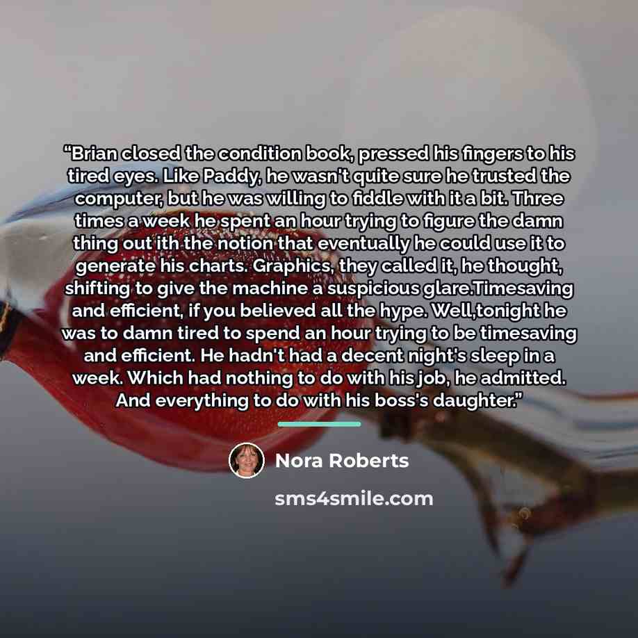 “Brian closed the condition book, pressed his fingers to his tired eyes. Like Paddy, he wasn't quite sure he trusted the computer, but he was willing to fiddle with it a bit. Three times a week he spent an hour trying to figure the damn thing out ith the notion that eventually he could use it to…” quote by Nora Roberts