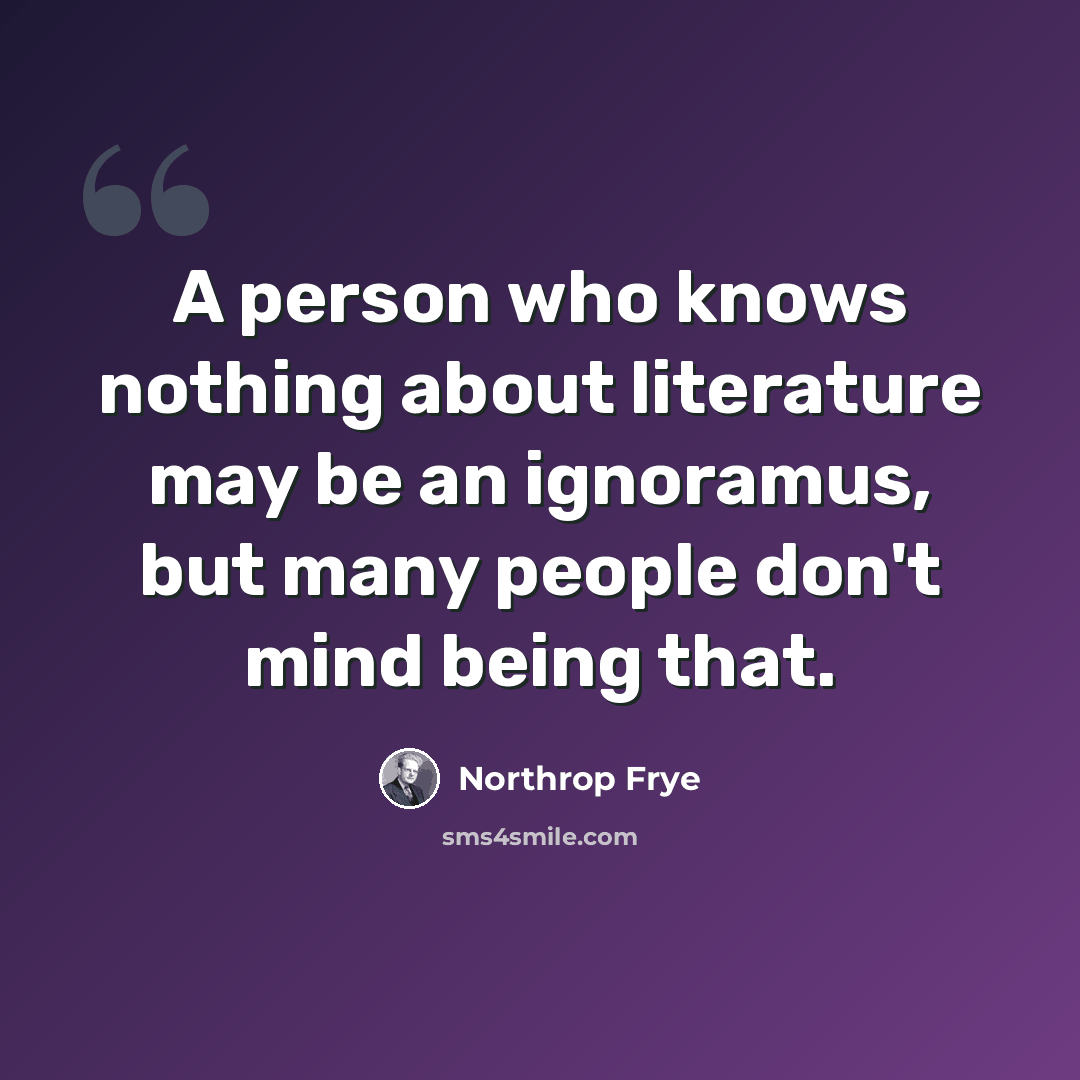 “A person who knows nothing about literature may be an ignoramus, but many people don't mind being that.” quote by Northrop Frye