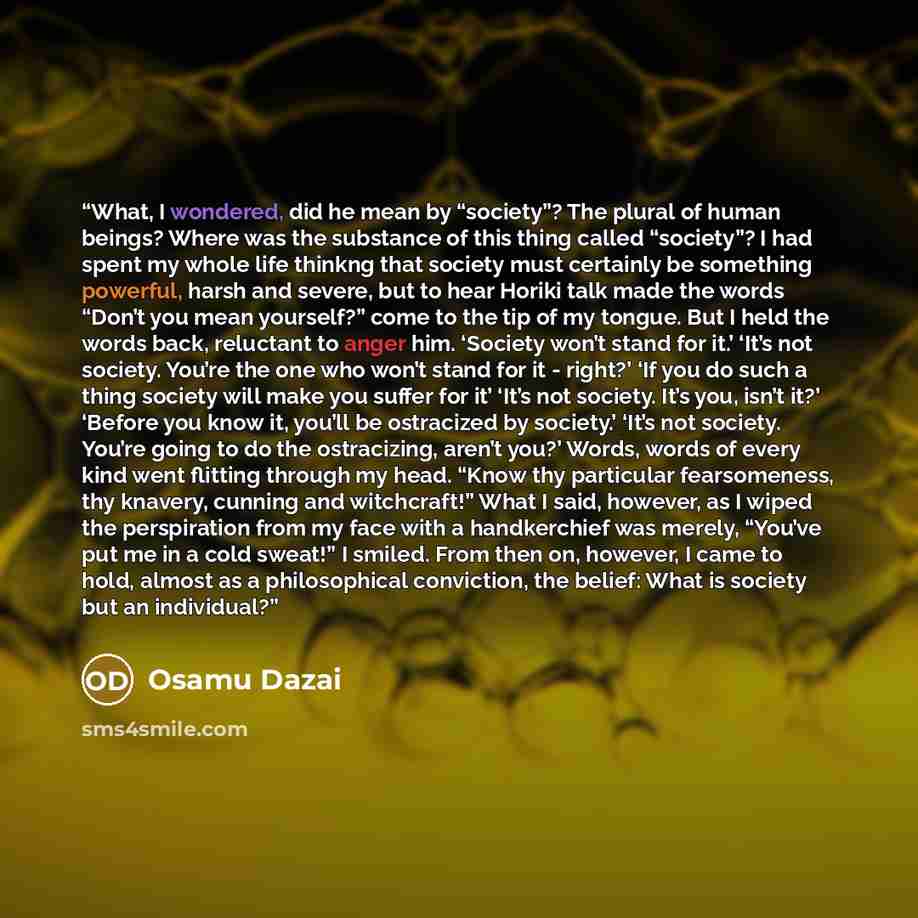 “What, I wondered, did he mean by “society”? The plural of human beings? Where was the substance of this thing called “society”? I had spent my whole life thinkng that society must certainly be something powerful, harsh and severe, but to hear Horiki talk made the words “Don’t you mean yourself?”…” quote by Osamu Dazai