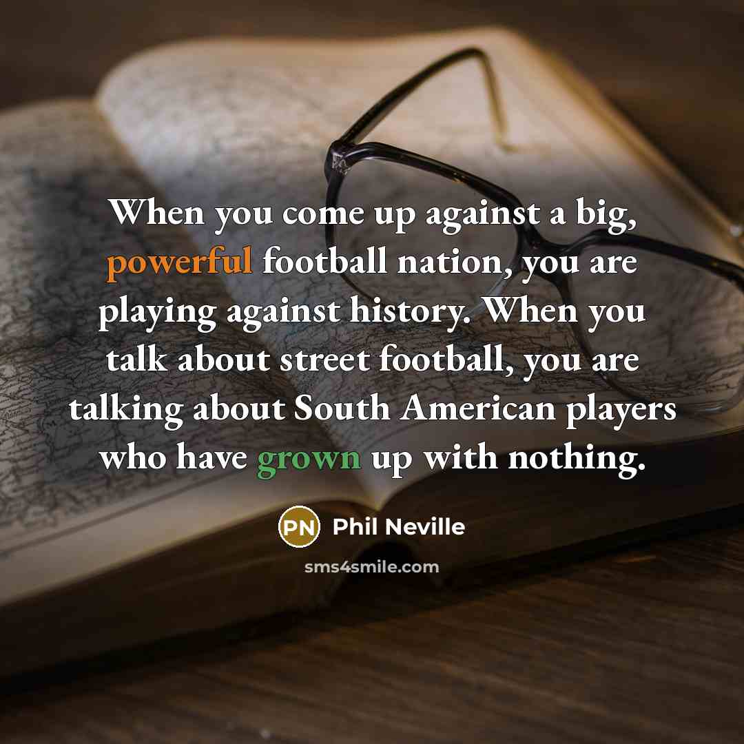“When you come up against a big, powerful football nation, you are playing against history. When you talk about street football, you are talking about South American players who have grown up with nothing.” quote by Phil Neville