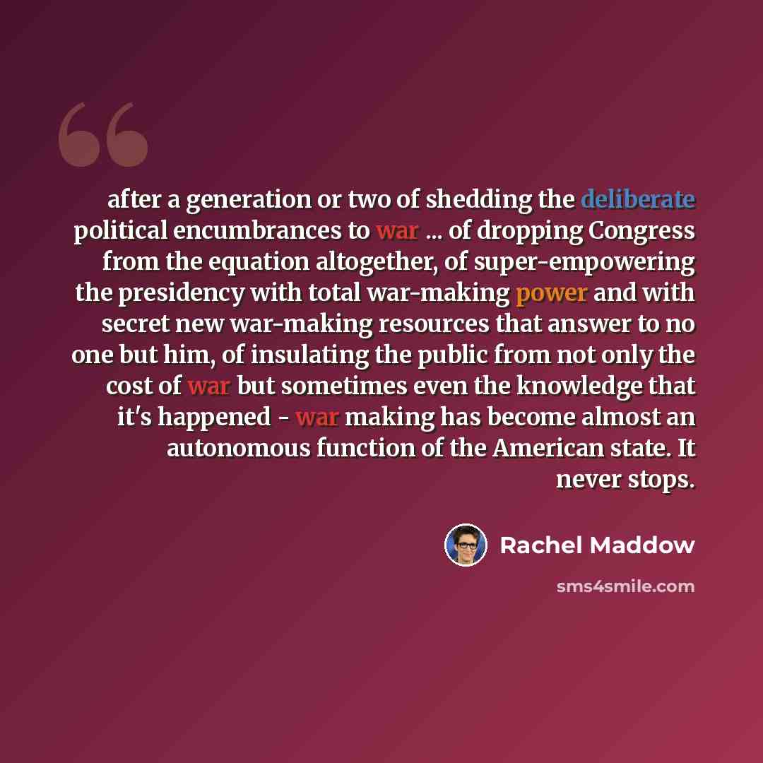 “after a generation or two of shedding the deliberate political encumbrances to war ... of dropping Congress from the equation altogether, of super-empowering the presidency with total war-making power and with secret new war-making resources that answer to no one but him, of insulating the public…” quote by Rachel Maddow