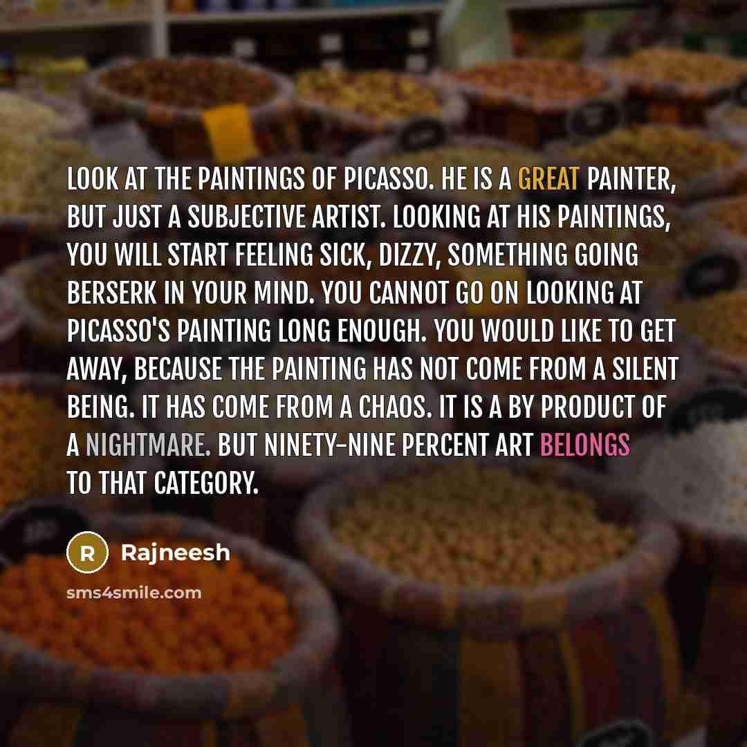 “Look at the paintings of Picasso. He is a great painter, but just a subjective artist. Looking at his paintings, you will start feeling sick, dizzy, something going berserk in your mind. You cannot go on looking at Picasso's painting long enough. You would like to get away, because the painting…” quote by Rajneesh