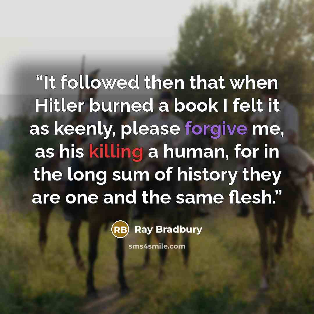 “It followed then that when Hitler burned a book I felt it as keenly, please forgive me, as his killing a human, for in the long sum of history they are one and the same flesh.” quote by Ray Bradbury