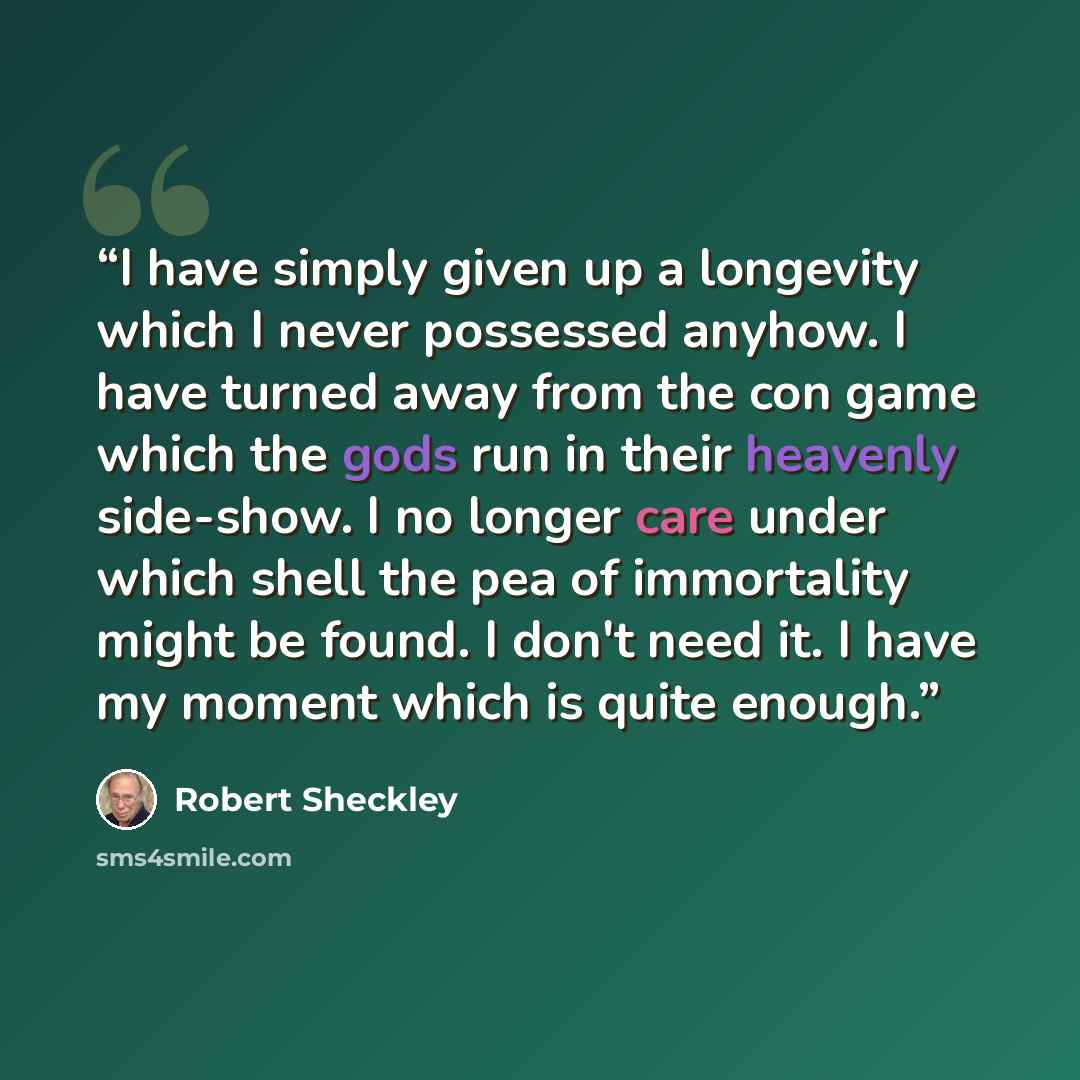 “I have simply given up a longevity which I never possessed anyhow. I have turned away from the con game which the gods run in their heavenly side-show. I no longer care under which shell the pea of immortality might be found. I don't need it. I have my moment which is quite enough.” quote by Robert Sheckley