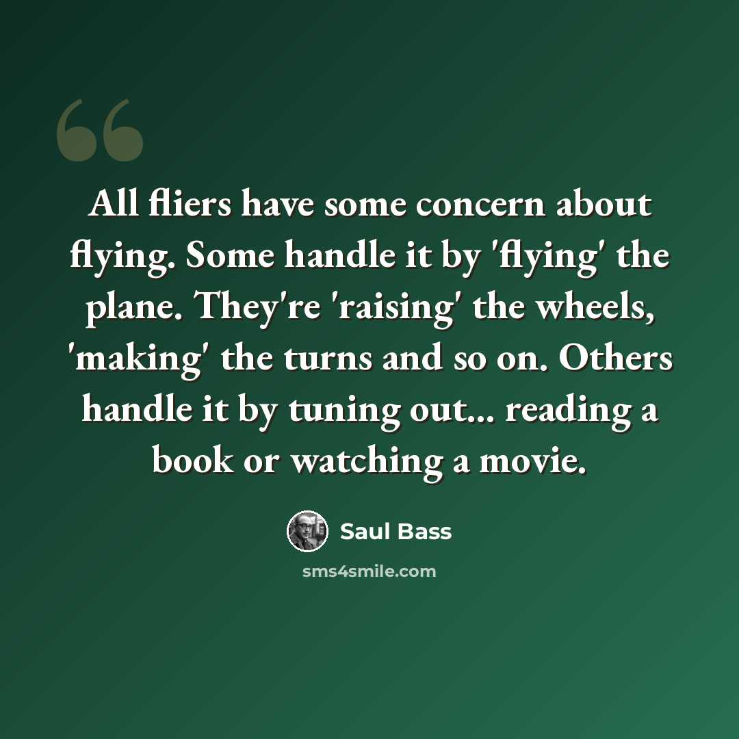 “All fliers have some concern about flying. Some handle it by 'flying' the plane. They're 'raising' the wheels, 'making' the turns and so on. Others handle it by tuning out... reading a book or watching a movie.” quote by Saul Bass