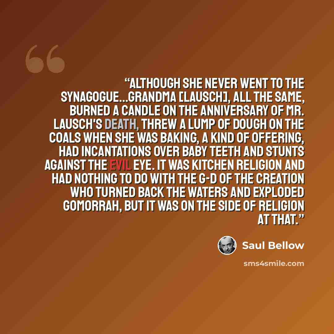 “Although she never went to the synagogue...Grandma [Lausch], all the same, burned a candle on the anniversary of Mr. Lausch's death, threw a lump of dough on the coals when she was baking, a kind of offering, had incantations over baby teeth and stunts against the evil eye. It was kitchen religion…” quote by Saul Bellow