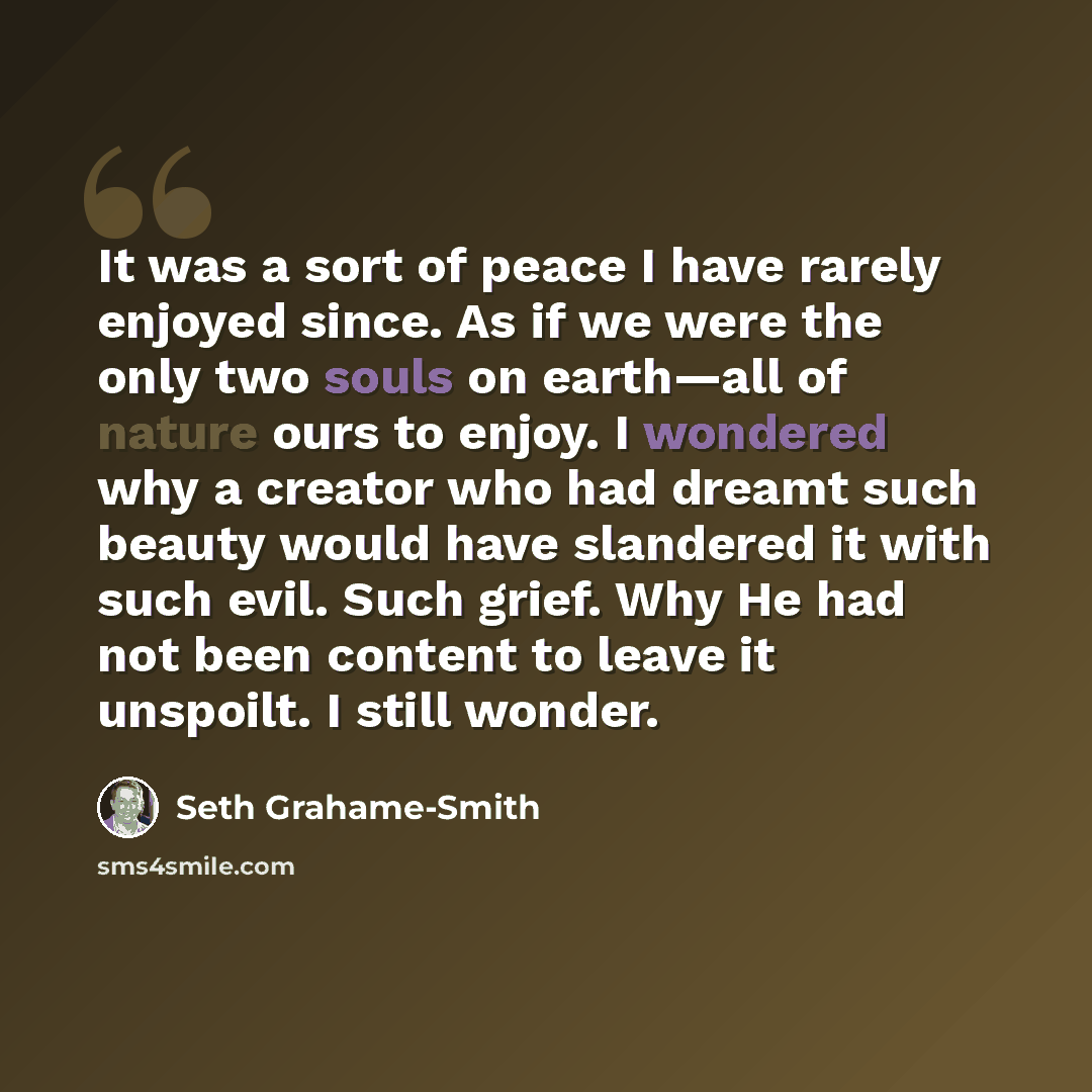 “It was a sort of peace I have rarely enjoyed since. As if we were the only two souls on earth—all of nature ours to enjoy. I wondered why a creator who had dreamt such beauty would have slandered it with such evil. Such grief. Why He had not been content to leave it unspoilt. I still wonder.” quote by Seth Grahame-Smith