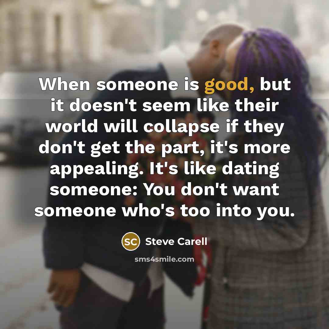 “When someone is good, but it doesn't seem like their world will collapse if they don't get the part, it's more appealing. It's like dating someone: You don't want someone who's too into you.” quote by Steve Carell