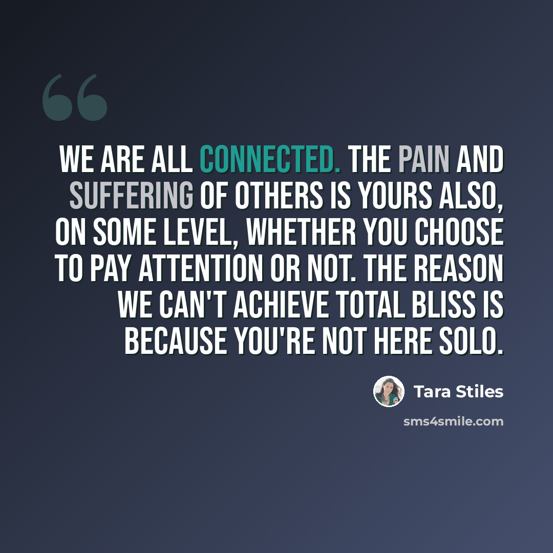 “We are all connected. The pain and suffering of others is yours also, on some level, whether you choose to pay attention or not. The reason we can't achieve total bliss is because you're not here solo.” quote by Tara Stiles