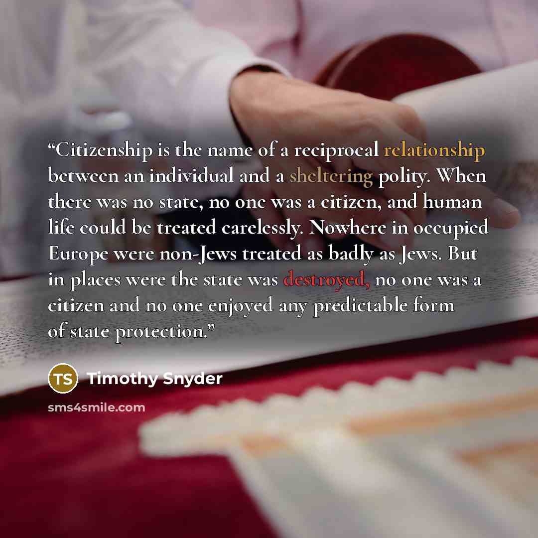“Citizenship is the name of a reciprocal relationship between an individual and a sheltering polity. When there was no state, no one was a citizen, and human life could be treated carelessly. Nowhere in occupied Europe were non-Jews treated as badly as Jews. But in places were the state was…” quote by Timothy Snyder