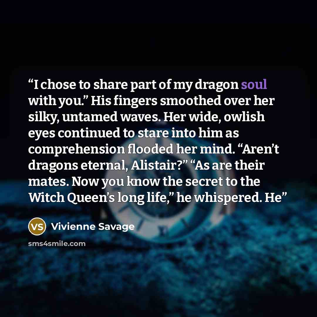 “I chose to share part of my dragon soul with you.” His fingers smoothed over her silky, untamed waves. Her wide, owlish eyes continued to stare into him as comprehension flooded her mind. “Aren’t dragons eternal, Alistair?” “As are their mates. Now you know the secret to the Witch Queen’s long…” quote by Vivienne Savage
