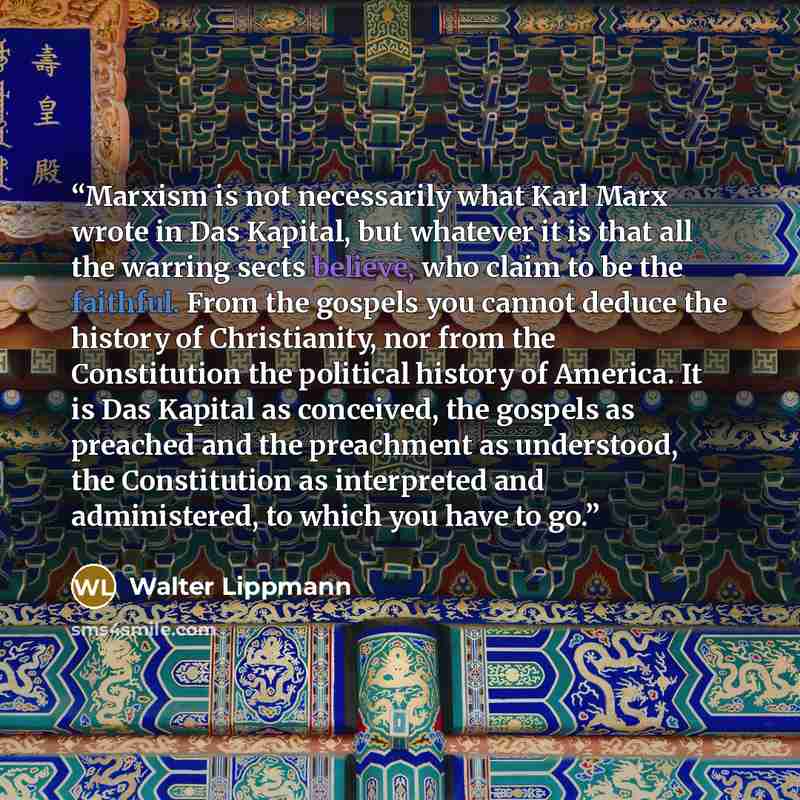 “Marxism is not necessarily what Karl Marx wrote in Das Kapital, but whatever it is that all the warring sects believe, who claim to be the faithful. From the gospels you cannot deduce the history of Christianity, nor from the Constitution the political history of America. It is Das Kapital as…” quote by Walter Lippmann