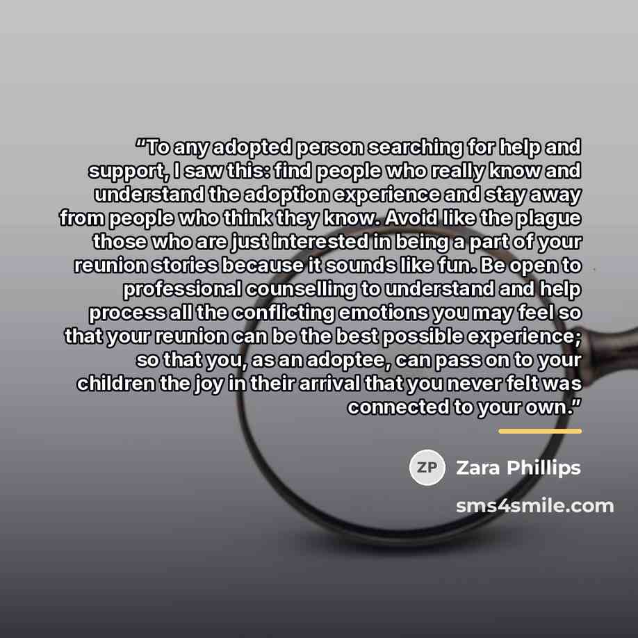 “To any adopted person searching for help and support, I saw this: find people who really know and understand the adoption experience and stay away from people who think they know. Avoid like the plague those who are just interested in being a part of your reunion stories because it sounds like…” quote by Zara Phillips