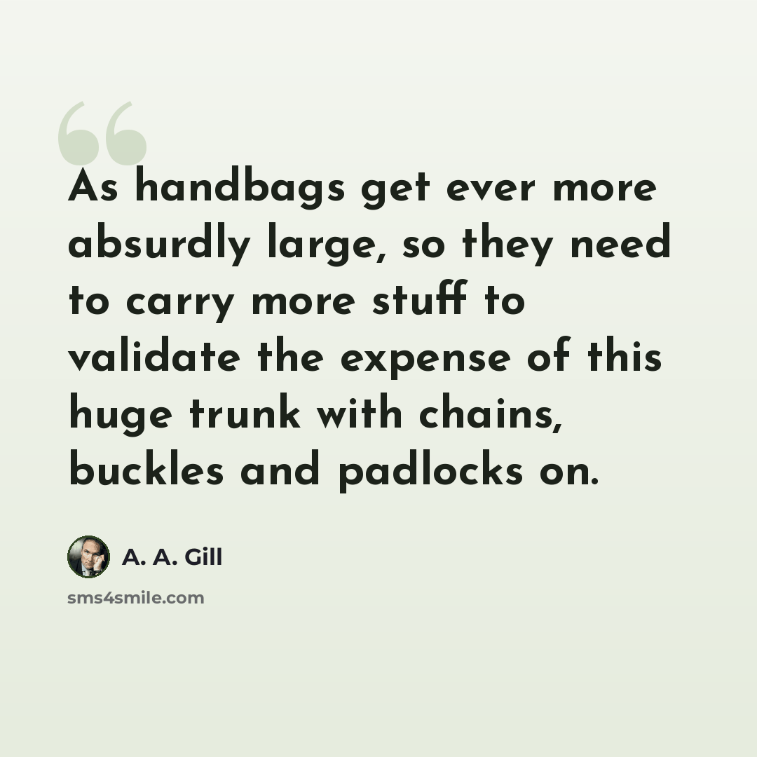 “As handbags get ever more absurdly large, so they need to carry more stuff to validate the expense of this huge trunk with chains, buckles and padlocks on.” quote by A. A. Gill