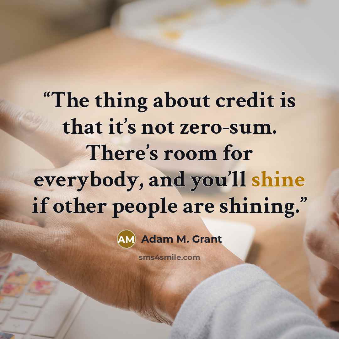 “The thing about credit is that it’s not zero-sum. There’s room for everybody, and you’ll shine if other people are shining.” quote by Adam M. Grant