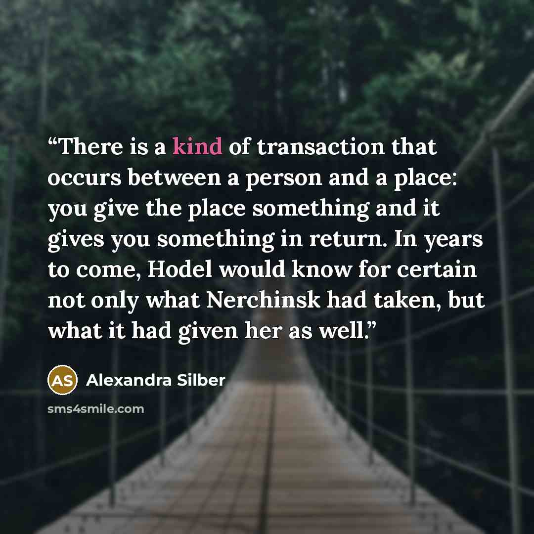 “There is a kind of transaction that occurs between a person and a place: you give the place something and it gives you something in return. In years to come, Hodel would know for certain not only what Nerchinsk had taken, but what it had given her as well.” quote by Alexandra Silber