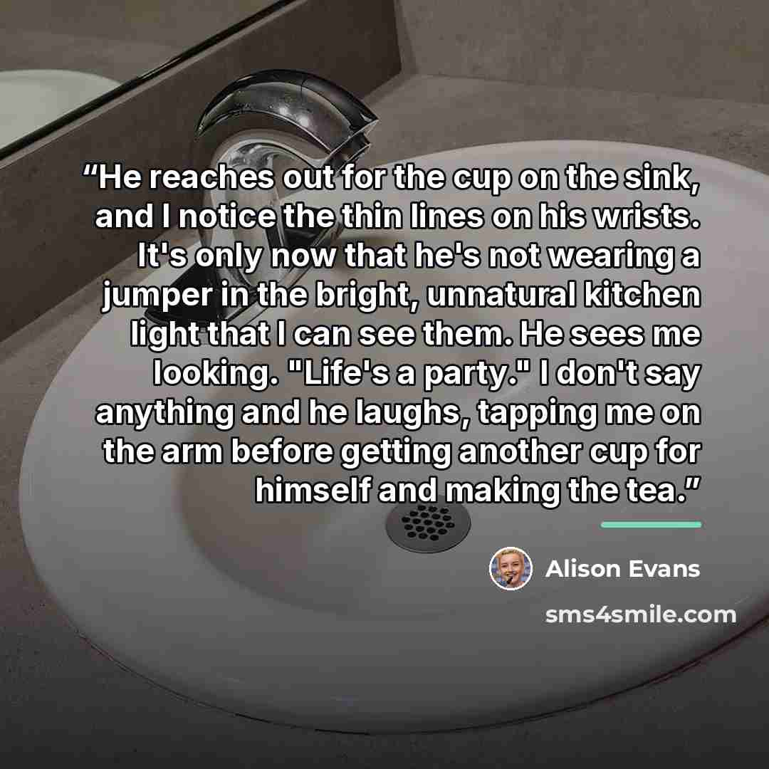 “He reaches out for the cup on the sink, and I notice the thin lines on his wrists. It's only now that he's not wearing a jumper in the bright, unnatural kitchen light that I can see them. He sees me looking. "Life's a party." I don't say anything and he laughs, tapping me on the arm before getting…” quote by Alison Evans