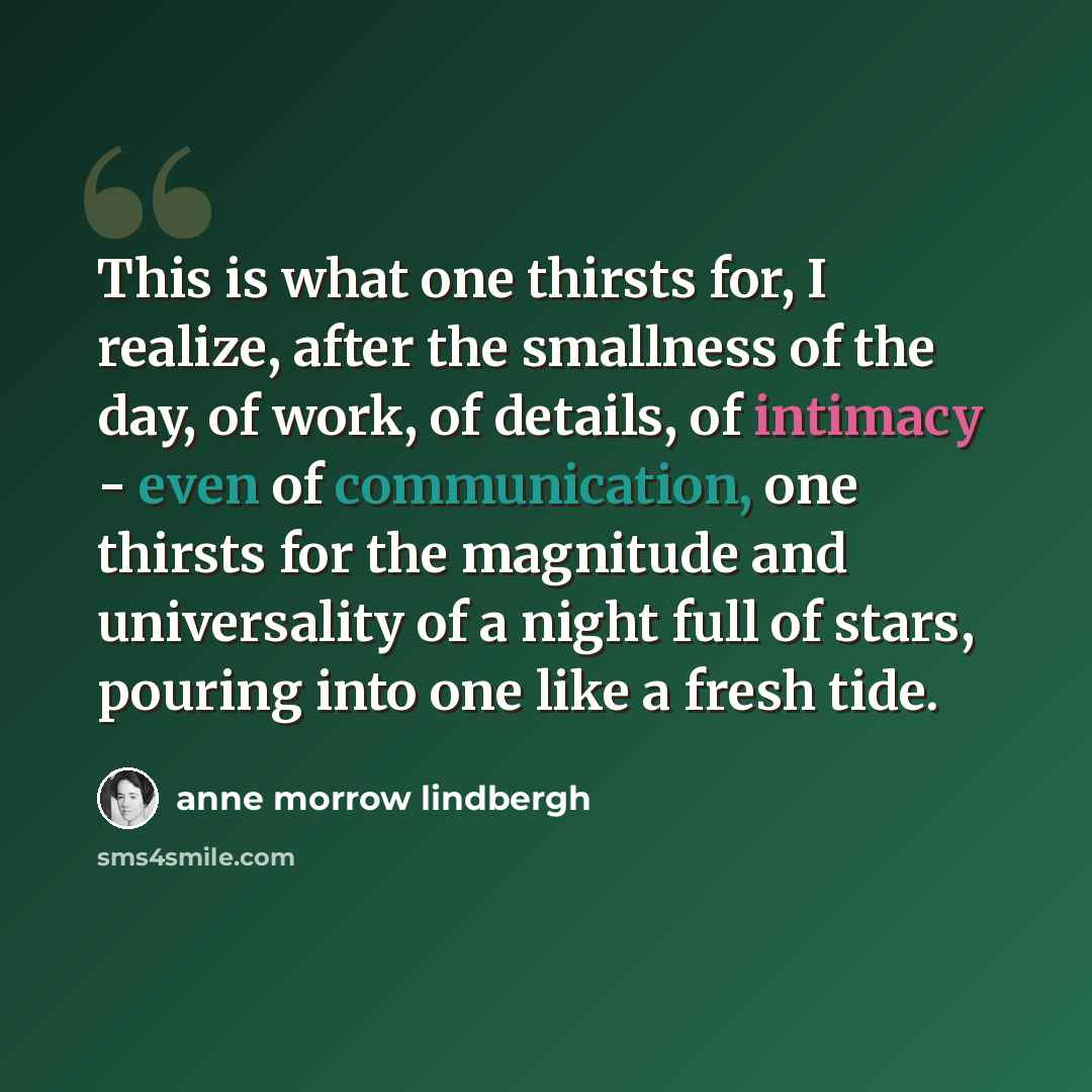 “This is what one thirsts for, I realize, after the smallness of the day, of work, of details, of intimacy - even of communication, one thirsts for the magnitude and universality of a night full of stars, pouring into one like a fresh tide.” quote by Anne Morrow Lindbergh