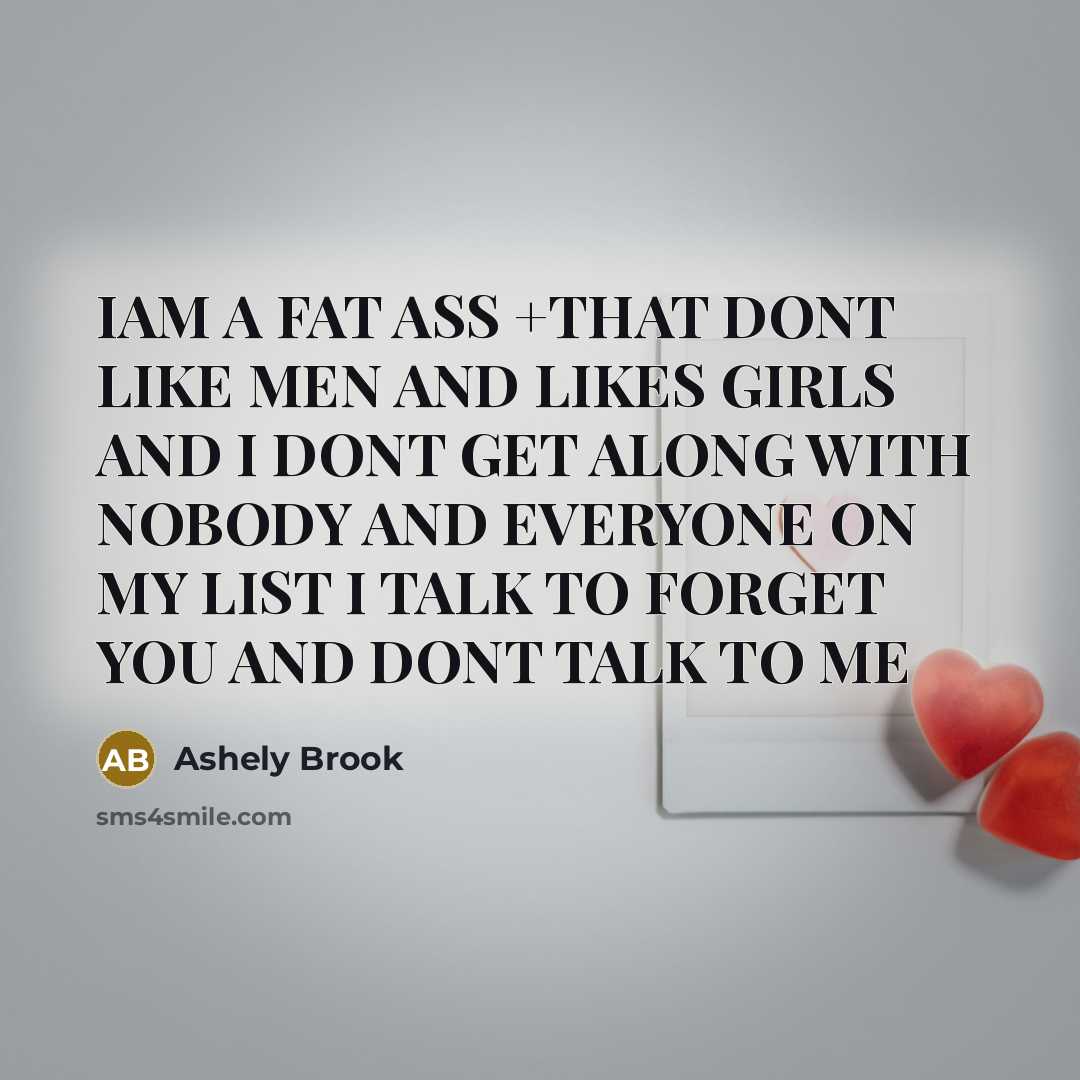 “IAM A FAT ASS +THAT DONT LIKE MEN AND LIKES GIRLS AND I DONT GET ALONG WITH NOBODY AND EVERYONE ON MY LIST I TALK TO FORGET YOU AND DONT TALK TO ME” quote by Ashely Brook