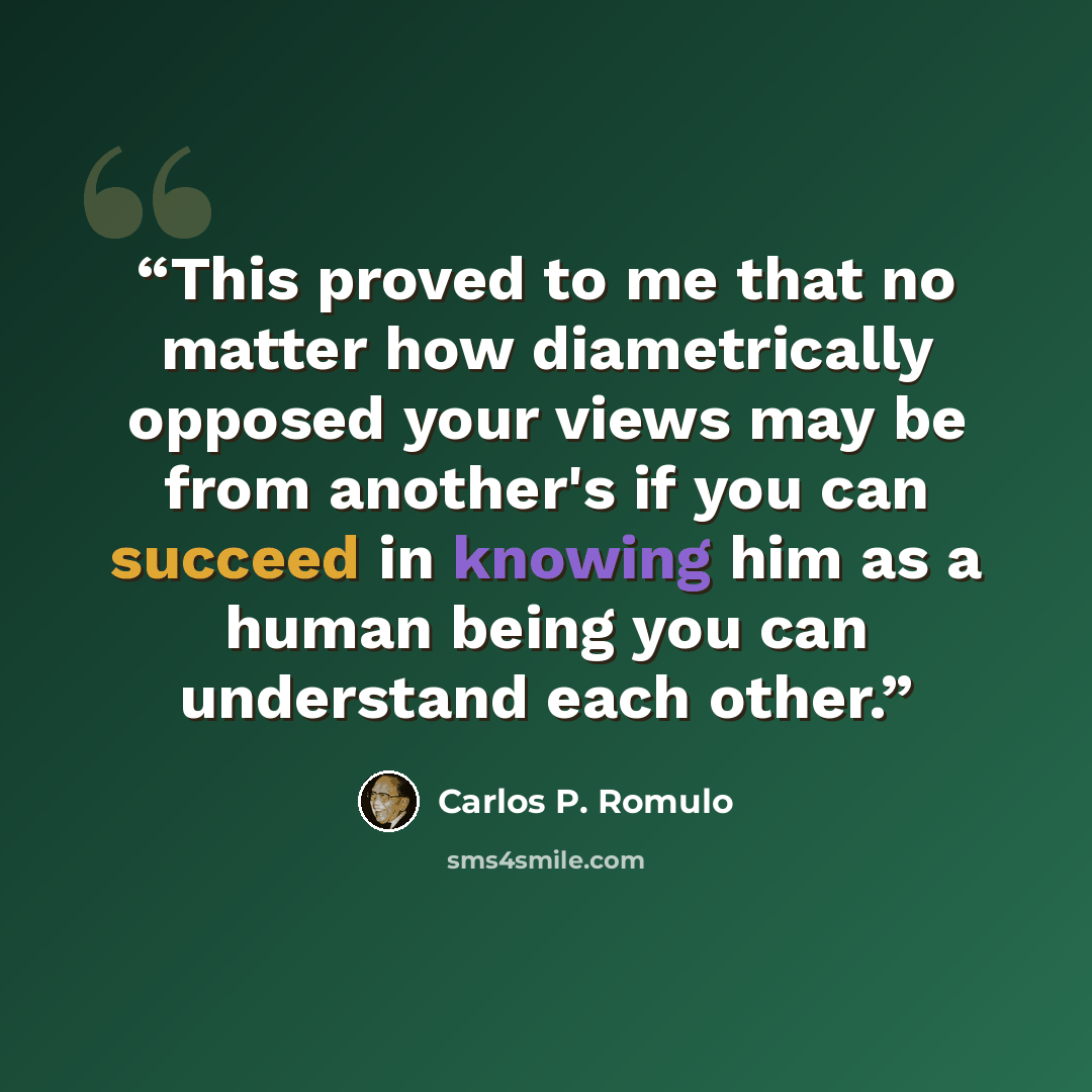 “This proved to me that no matter how diametrically opposed your views may be from another's if you can succeed in knowing him as a human being you can understand each other.” quote by Carlos P. Romulo
