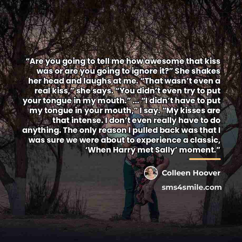 “Are you going to tell me how awesome that kiss was or are you going to ignore it?” She shakes her head and laughs at me. “That wasn’t even a real kiss,” she says. “You didn’t even try to put your tongue in my mouth.” ... “I didn’t have to put my tongue in your mouth,” I say. “My kisses are that…” quote by Colleen Hoover