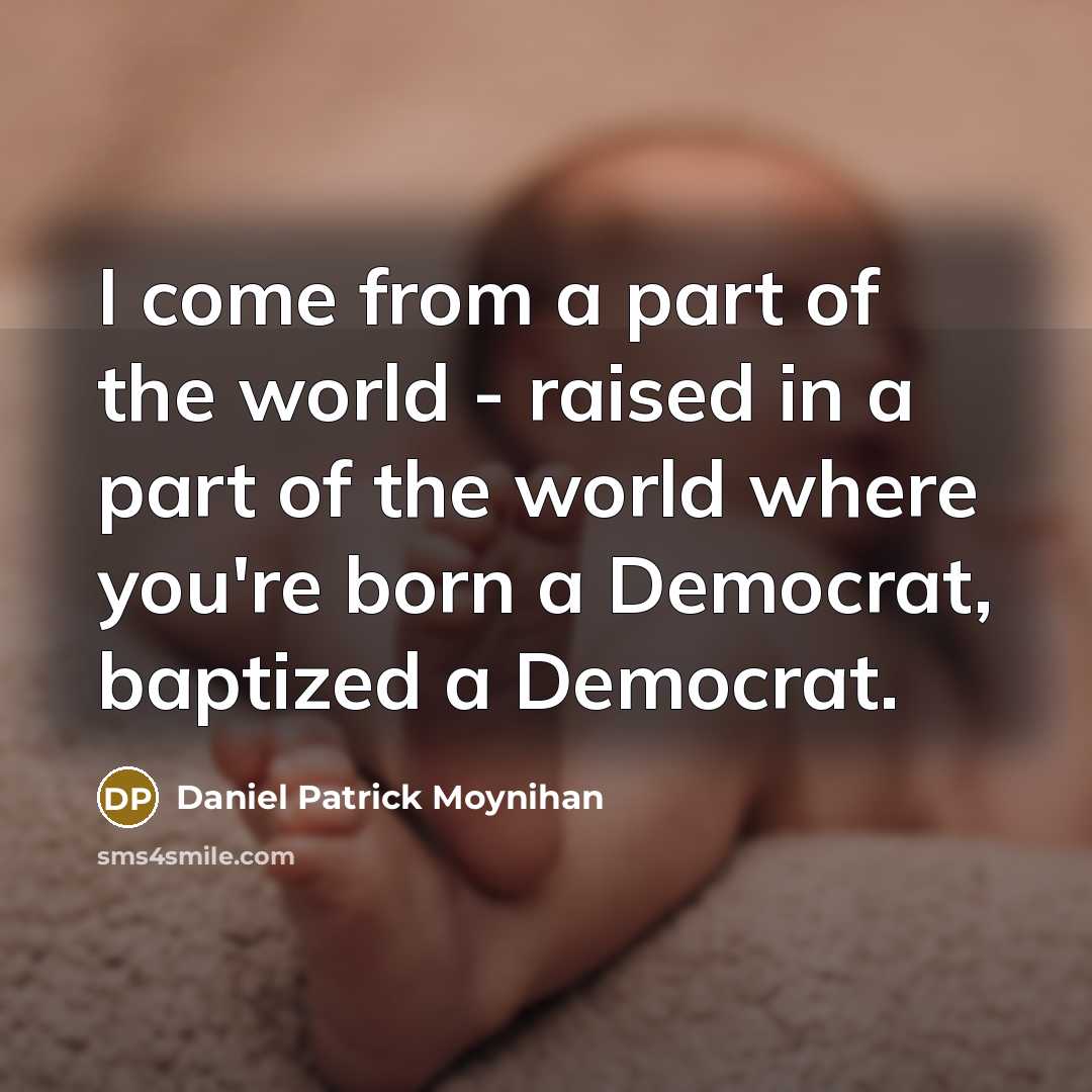 “I come from a part of the world - raised in a part of the world where you're born a Democrat, baptized a Democrat.” quote by Daniel Patrick Moynihan