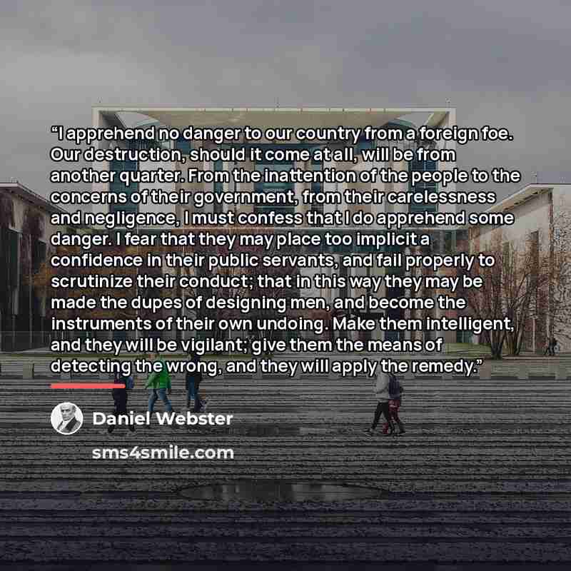 “I apprehend no danger to our country from a foreign foe. Our destruction, should it come at all, will be from another quarter. From the inattention of the people to the concerns of their government, from their carelessness and negligence, I must confess that I do apprehend some danger. I fear that…” quote by Daniel Webster