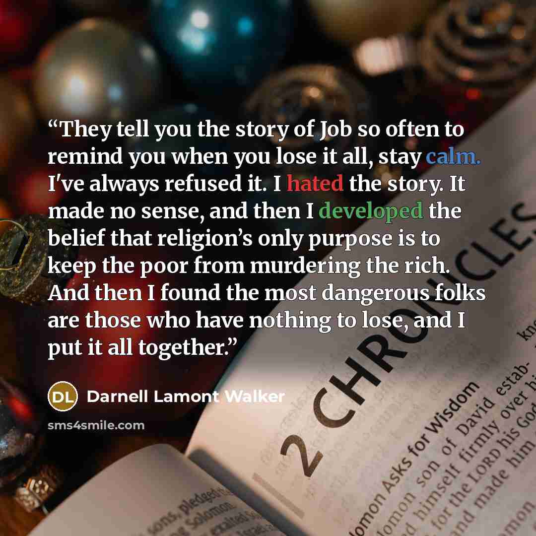 “They tell you the story of Job so often to remind you when you lose it all, stay calm. I've always refused it. I hated the story. It made no sense, and then I developed the belief that religion’s only purpose is to keep the poor from murdering the rich. And then I found the most dangerous folks…” quote by Darnell Lamont Walker