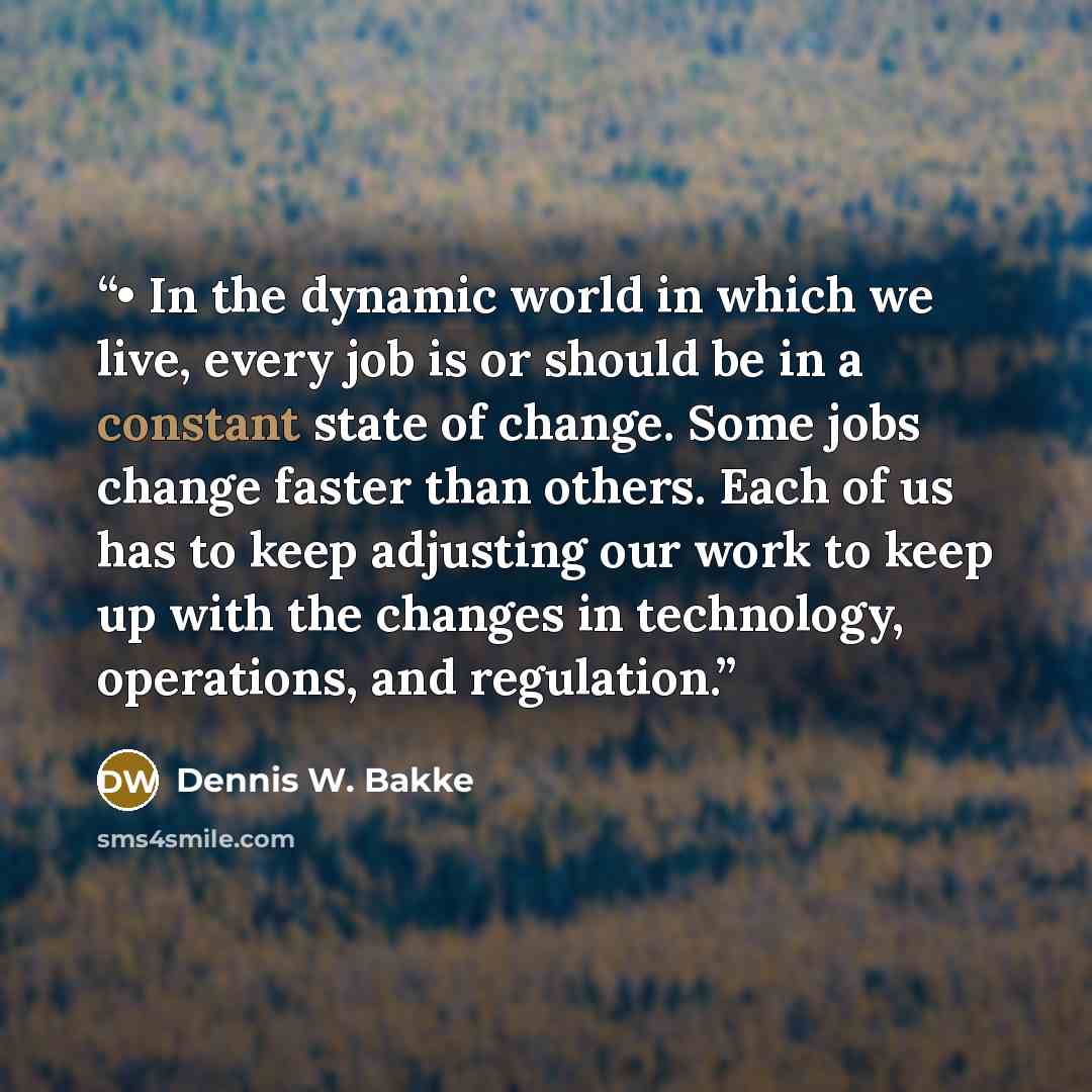 “• In the dynamic world in which we live, every job is or should be in a constant state of change. Some jobs change faster than others. Each of us has to keep adjusting our work to keep up with the changes in technology, operations, and regulation.” quote by Dennis W. Bakke
