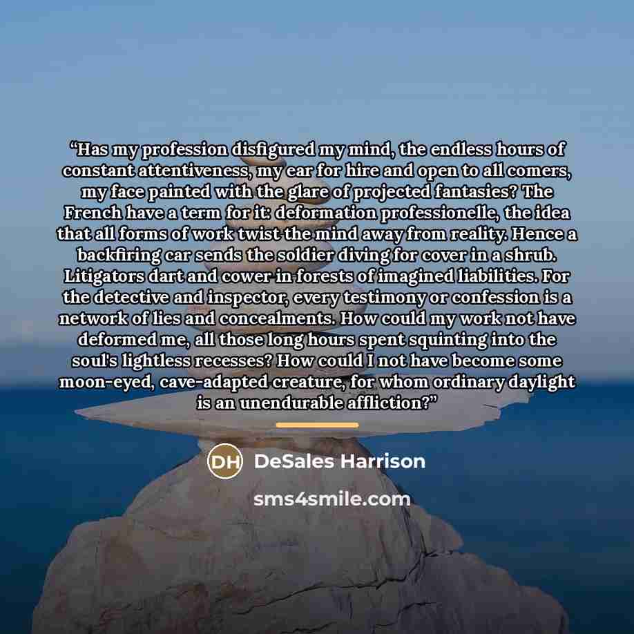 “Has my profession disfigured my mind, the endless hours of constant attentiveness, my ear for hire and open to all comers, my face painted with the glare of projected fantasies? The French have a term for it: deformation professionelle, the idea that all forms of work twist the mind away from…” quote by DeSales Harrison